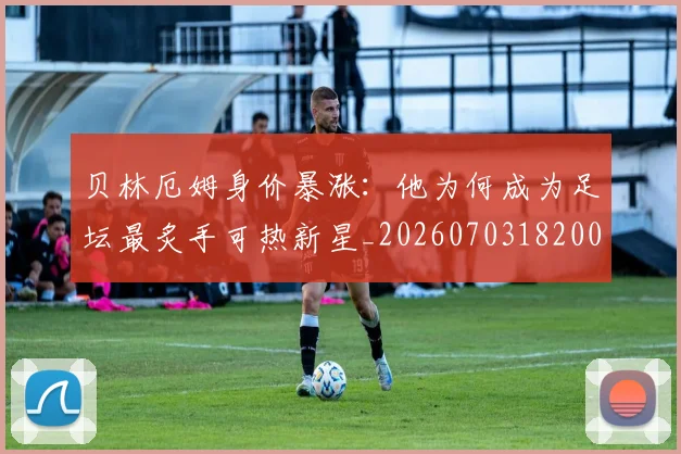 贝林厄姆身价暴涨:他为何成为足坛最炙手可热新星_20260703182000