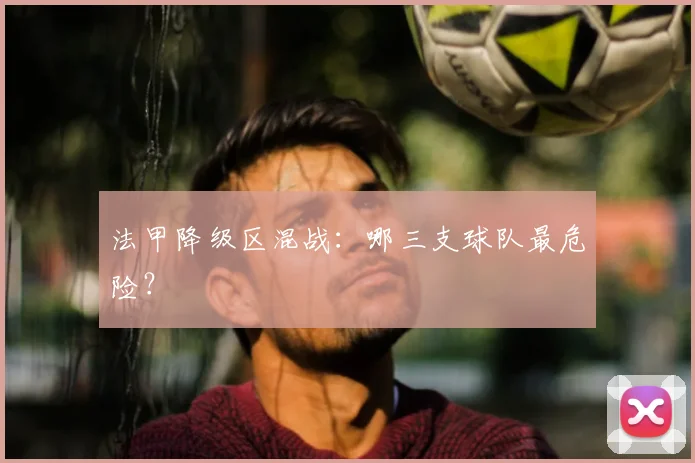 法甲降级区混战:哪三支球队最危险?
